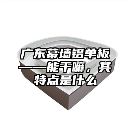 广东幕墙铝单板——能干嘛，其特点是什么